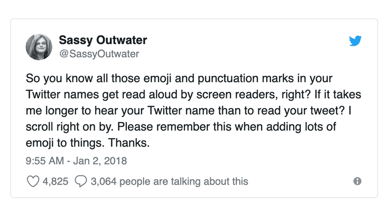 Tweet from Sassy Outwater saying: 'So you know all those emoji and punctuation marks in your Twitter names get read aloud by screen readers, right? If it takes me longer to hear your Twitter name than to read your tweet? I scroll right on by. Please remember this when adding lots of emoji to things. Thanks.'